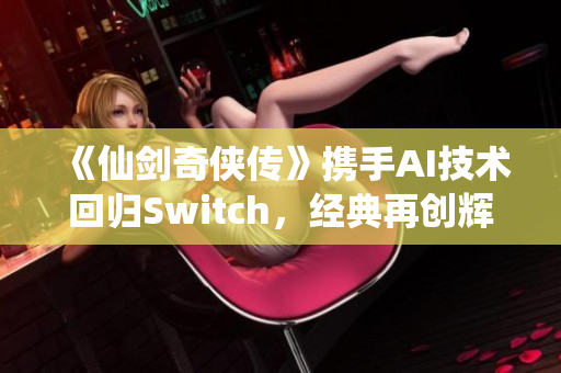 《仙剑奇侠传》携手AI技术回归Switch，经典再创辉煌新体验