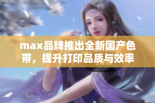 max品牌推出全新国产色带，提升打印品质与效率