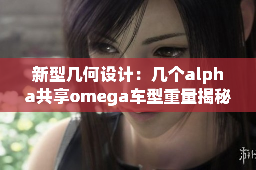 新型几何设计：几个alpha共享omega车型重量揭秘与分析