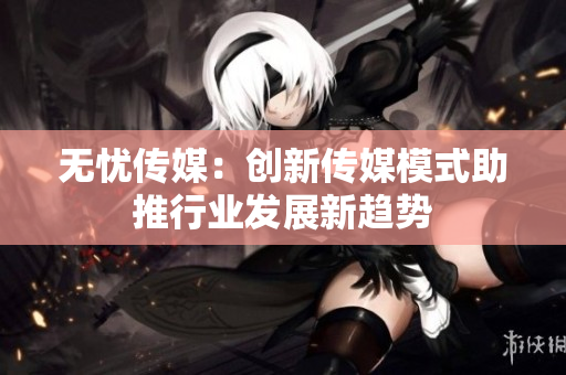 无忧传媒：创新传媒模式助推行业发展新趋势