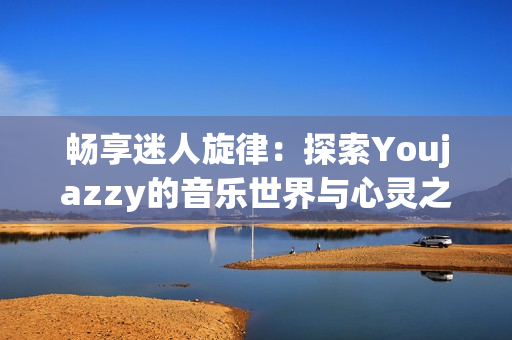 畅享迷人旋律：探索Youjazzy的音乐世界与心灵之旅