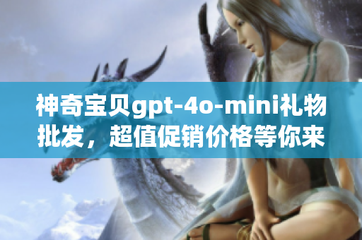 神奇宝贝gpt-4o-mini礼物批发，超值促销价格等你来选购