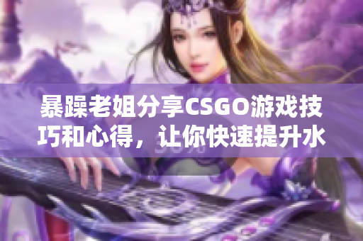 暴躁老姐分享CSGO游戏技巧和心得，让你快速提升水平