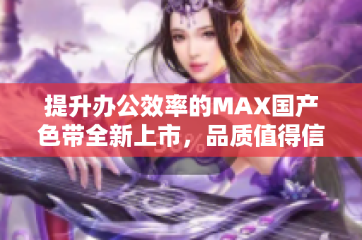 提升办公效率的MAX国产色带全新上市，品质值得信赖