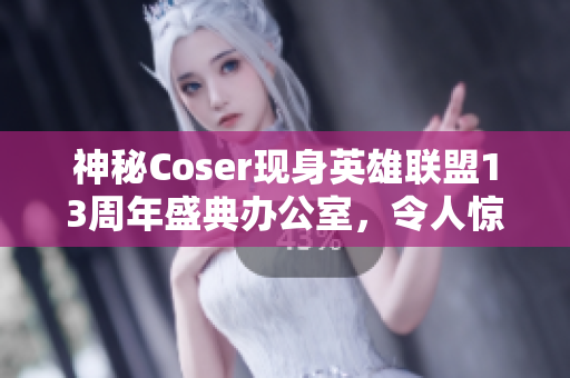 神秘Coser现身英雄联盟13周年盛典办公室，令人惊艳的幕后故事！