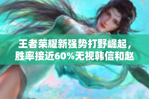 王者荣耀新强势打野崛起，胜率接近60%无视韩信和赵云