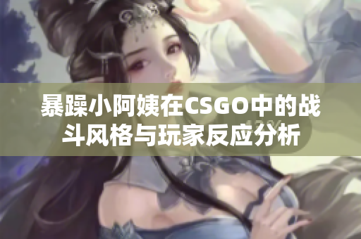 暴躁小阿姨在CSGO中的战斗风格与玩家反应分析