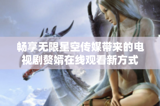 畅享无限星空传媒带来的电视剧赘婿在线观看新方式