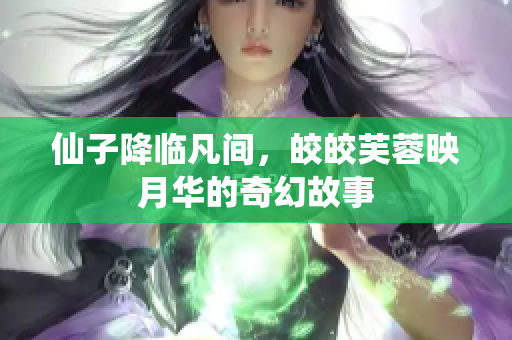 仙子降临凡间，皎皎芙蓉映月华的奇幻故事