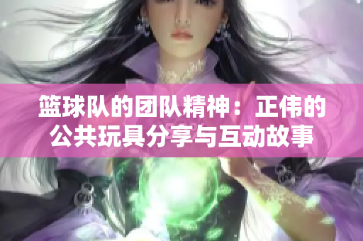 篮球队的团队精神：正伟的公共玩具分享与互动故事