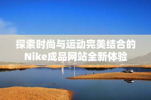 探索时尚与运动完美结合的Nike成品网站全新体验