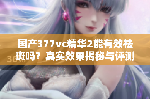 国产377vc精华2能有效祛斑吗？真实效果揭秘与评测分析