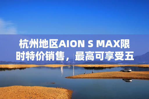 杭州地区AION S MAX限时特价销售，最高可享受五千元优惠！