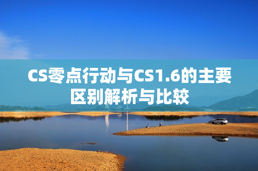 CS零点行动与CS1.6的主要区别解析与比较