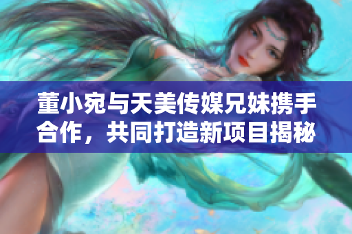 董小宛与天美传媒兄妹携手合作，共同打造新项目揭秘