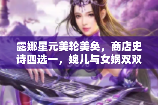 露娜星元美轮美奂，商店史诗四选一，婉儿与女娲双双微笑