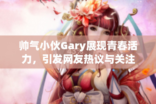 帅气小伙Gary展现青春活力，引发网友热议与关注