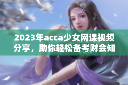 2023年acca少女网课视频分享，助你轻松备考财会知识