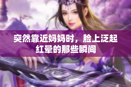 突然靠近妈妈时，脸上泛起红晕的那些瞬间