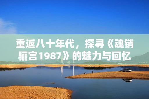 重返八十年代，探寻《魂销骊宫1987》的魅力与回忆