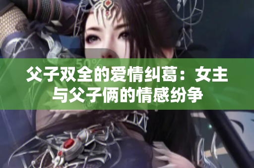 父子双全的爱情纠葛：女主与父子俩的情感纷争