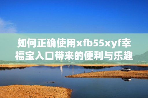 如何正确使用xfb55xyf幸福宝入口带来的便利与乐趣