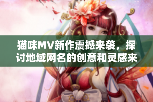 猫咪MV新作震撼来袭，探讨地域网名的创意和灵感来源