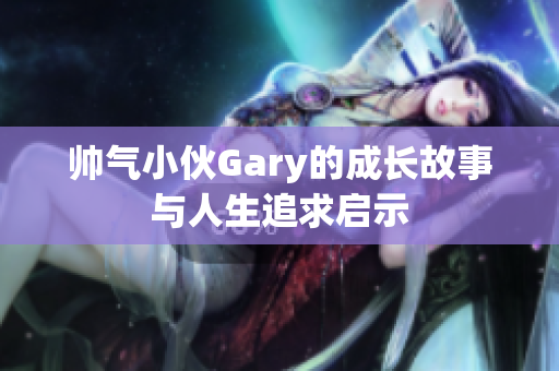 帅气小伙Gary的成长故事与人生追求启示