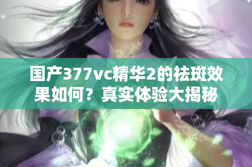 国产377vc精华2的祛斑效果如何？真实体验大揭秘