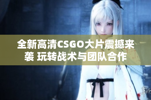 全新高清CSGO大片震撼来袭 玩转战术与团队合作