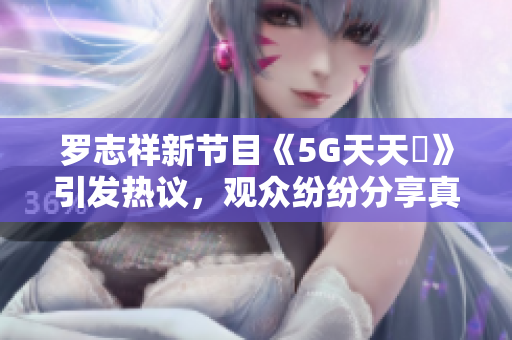 罗志祥新节目《5G天天奭》引发热议，观众纷纷分享真实感受