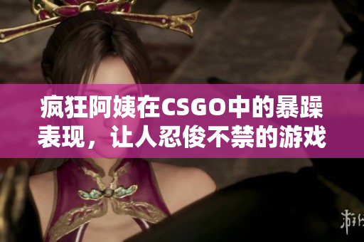 疯狂阿姨在CSGO中的暴躁表现，让人忍俊不禁的游戏瞬间