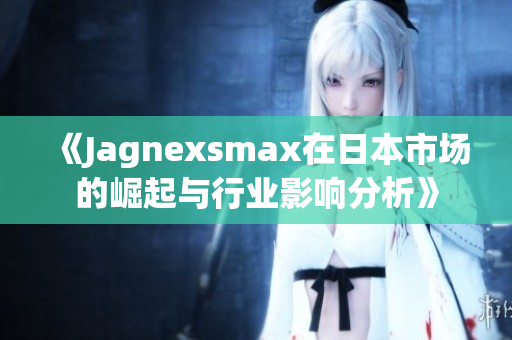 《Jagnexsmax在日本市场的崛起与行业影响分析》