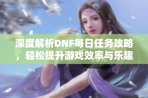 深度解析DNF每日任务攻略，轻松提升游戏效率与乐趣