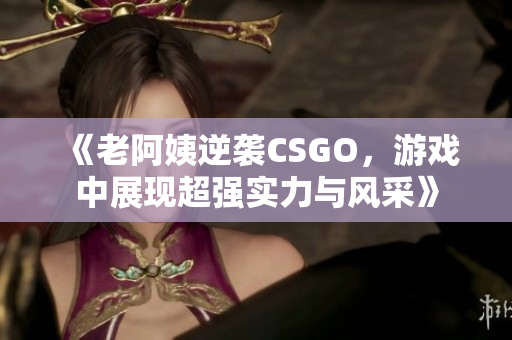 《老阿姨逆袭CSGO，游戏中展现超强实力与风采》