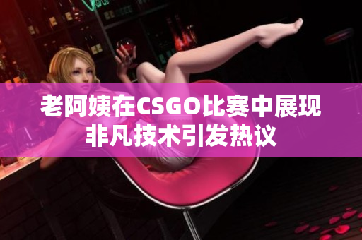 老阿姨在CSGO比赛中展现非凡技术引发热议