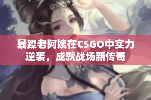 暴躁老阿姨在CSGO中实力逆袭，成就战场新传奇