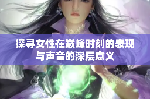 探寻女性在巅峰时刻的表现与声音的深层意义