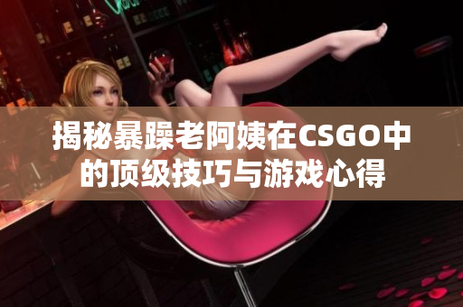 揭秘暴躁老阿姨在CSGO中的顶级技巧与游戏心得