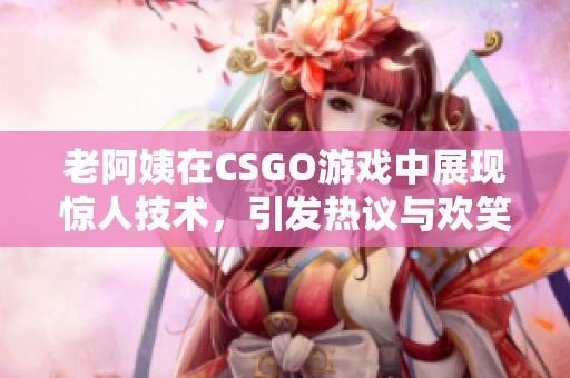 老阿姨在CSGO游戏中展现惊人技术，引发热议与欢笑