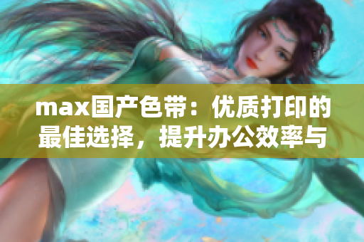 max国产色带：优质打印的最佳选择，提升办公效率与色彩表现