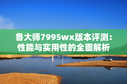 鲁大师7995wx版本评测：性能与实用性的全面解析