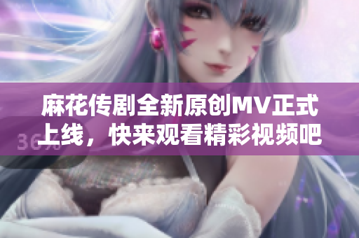 麻花传剧全新原创MV正式上线，快来观看精彩视频吧