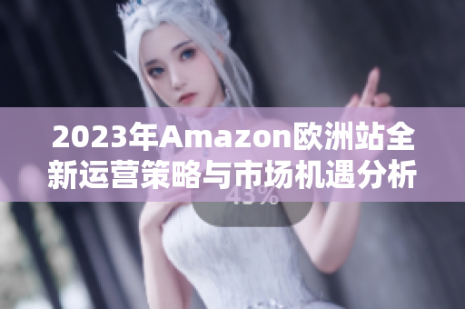 2023年Amazon欧洲站全新运营策略与市场机遇分析