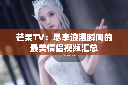 芒果TV：尽享浪漫瞬间的最美情侣视频汇总