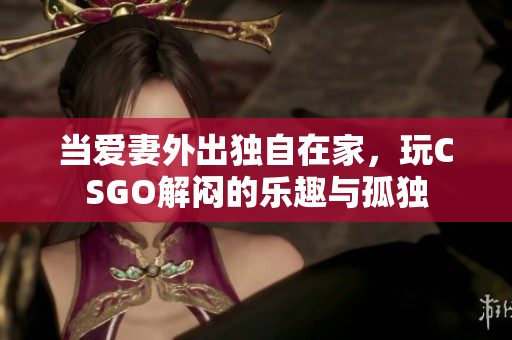 当爱妻外出独自在家，玩CSGO解闷的乐趣与孤独