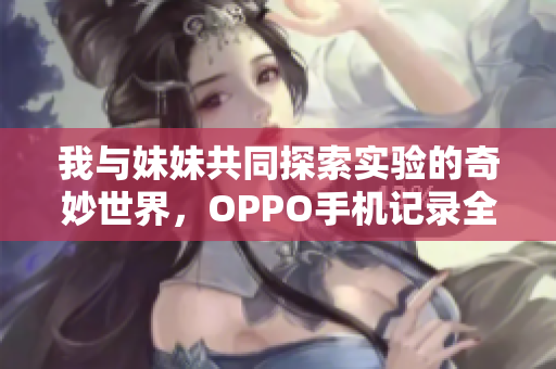 我与妹妹共同探索实验的奇妙世界，OPPO手机记录全过程