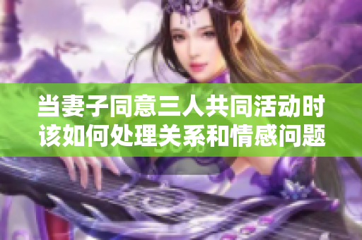 当妻子同意三人共同活动时该如何处理关系和情感问题