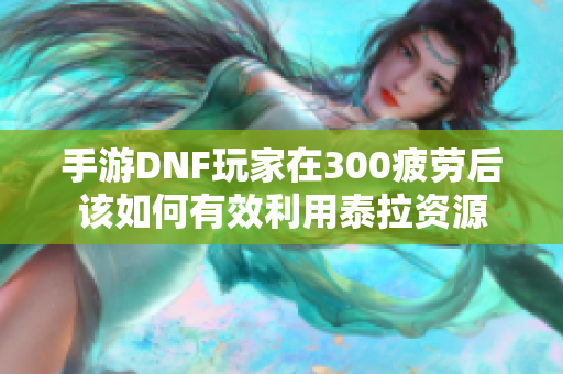 手游DNF玩家在300疲劳后该如何有效利用泰拉资源