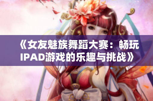 《女友魅族舞蹈大赛：畅玩IPAD游戏的乐趣与挑战》